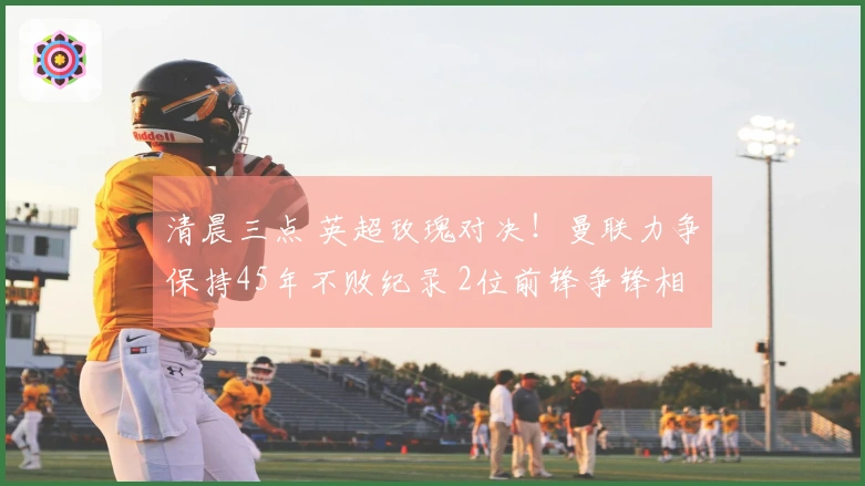 清晨三点 英超玫瑰对决！曼联力争保持45年不败纪录 2位前锋争锋相对
