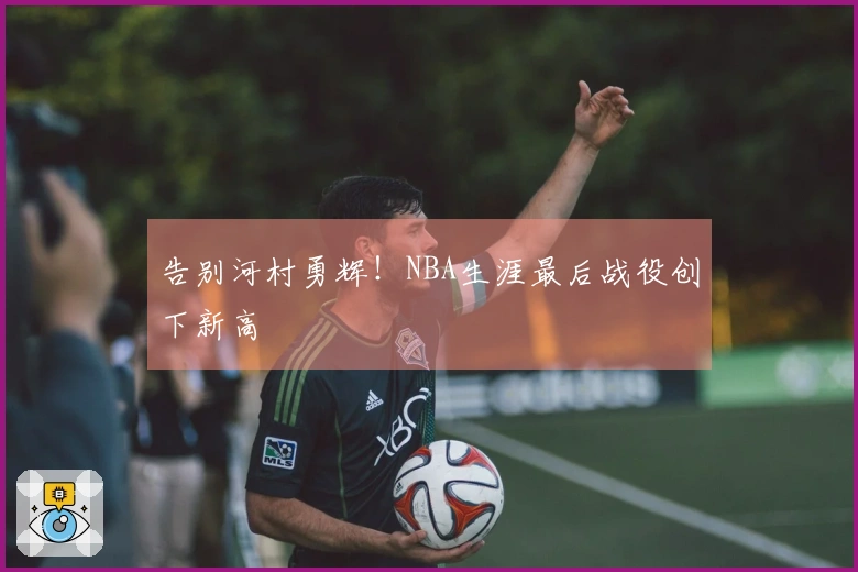 告别河村勇辉!NBA生涯最后战役创下新高