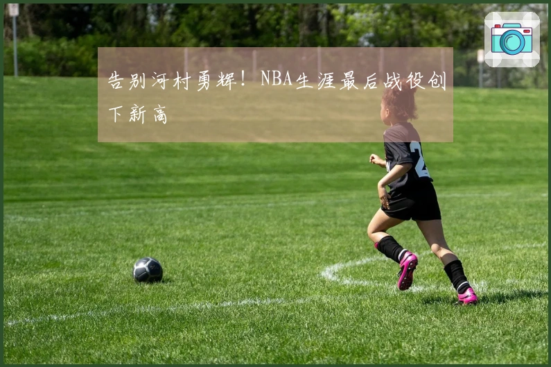 告别河村勇辉！NBA生涯最后战役创下新高