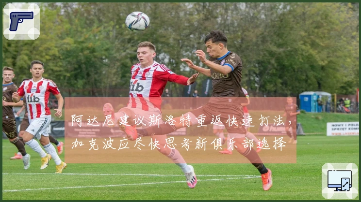 阿达尼建议斯洛特重返快速打法，加克波应尽快思考新俱乐部选择