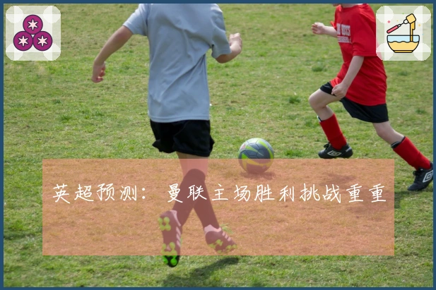 英超预测：曼联主场胜利挑战重重