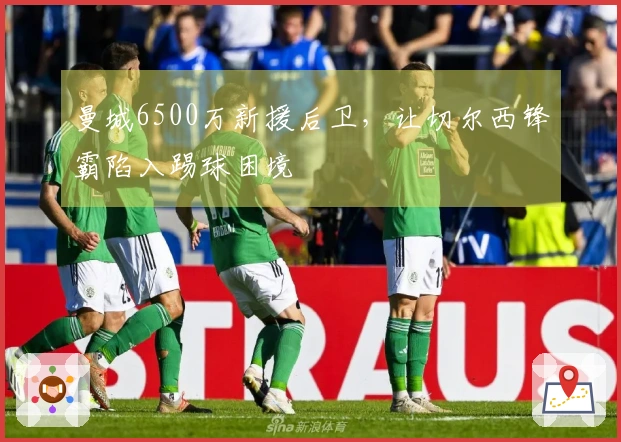 曼城6500万新援后卫，让切尔西锋霸陷入踢球困境